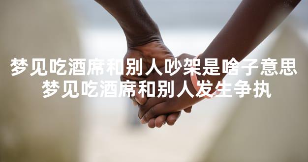 梦见吃酒席和别人吵架是啥子意思 梦见吃酒席和别人发生争执